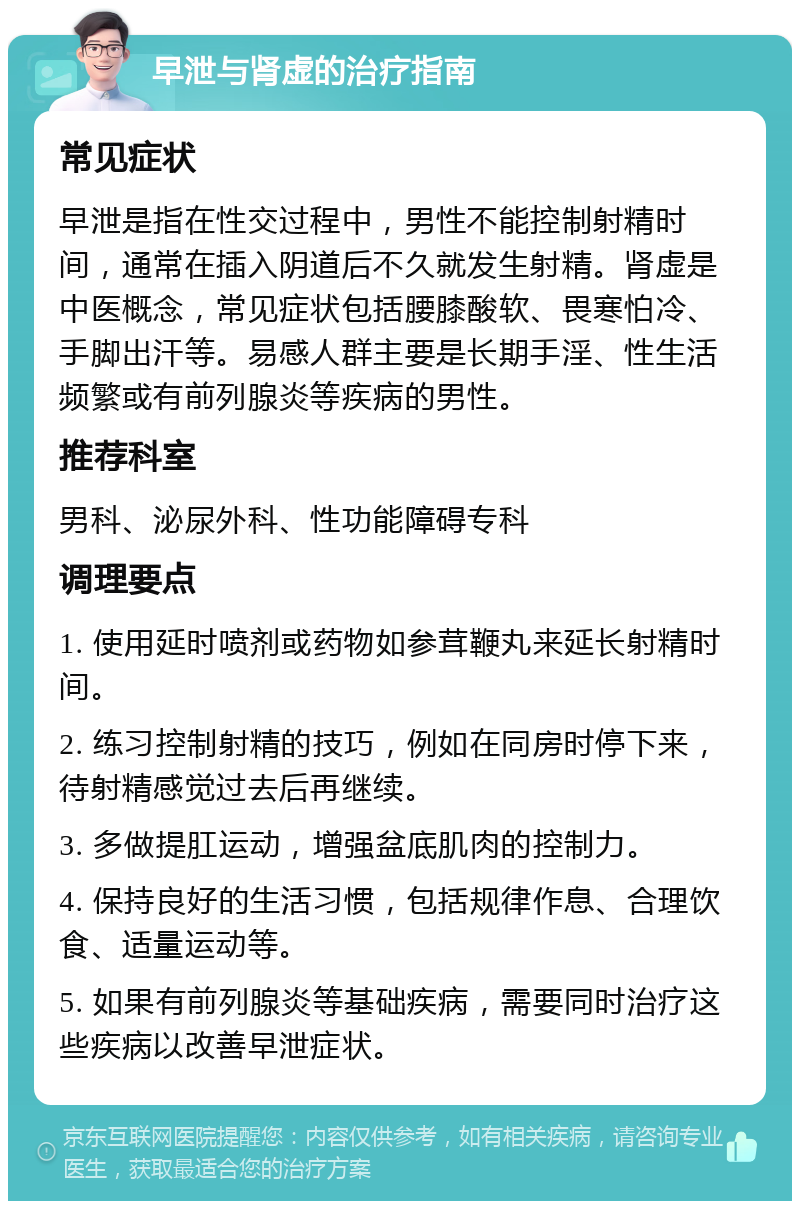 早泄与肾虚的治疗指南 常见症状 早泄是指在性交过程中，男性不能控制射精时间，通常在插入阴道后不久就发生射精。肾虚是中医概念，常见症状包括腰膝酸软、畏寒怕冷、手脚出汗等。易感人群主要是长期手淫、性生活频繁或有前列腺炎等疾病的男性。 推荐科室 男科、泌尿外科、性功能障碍专科 调理要点 1. 使用延时喷剂或药物如参茸鞭丸来延长射精时间。 2. 练习控制射精的技巧，例如在同房时停下来，待射精感觉过去后再继续。 3. 多做提肛运动，增强盆底肌肉的控制力。 4. 保持良好的生活习惯，包括规律作息、合理饮食、适量运动等。 5. 如果有前列腺炎等基础疾病，需要同时治疗这些疾病以改善早泄症状。