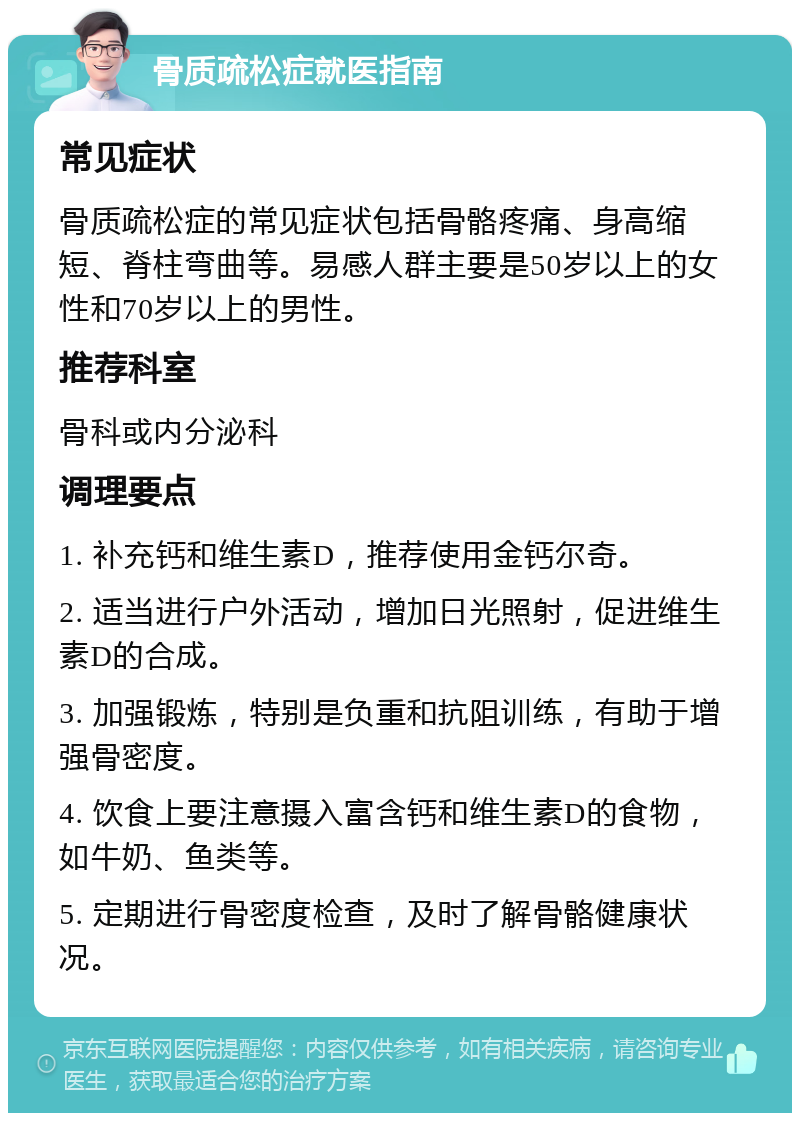 骨质疏松症就医指南 常见症状 骨质疏松症的常见症状包括骨骼疼痛、身高缩短、脊柱弯曲等。易感人群主要是50岁以上的女性和70岁以上的男性。 推荐科室 骨科或内分泌科 调理要点 1. 补充钙和维生素D，推荐使用金钙尔奇。 2. 适当进行户外活动，增加日光照射，促进维生素D的合成。 3. 加强锻炼，特别是负重和抗阻训练，有助于增强骨密度。 4. 饮食上要注意摄入富含钙和维生素D的食物，如牛奶、鱼类等。 5. 定期进行骨密度检查，及时了解骨骼健康状况。