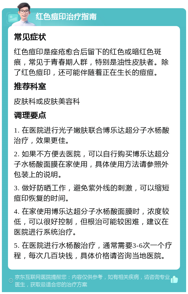 红色痘印治疗指南 常见症状 红色痘印是痤疮愈合后留下的红色或暗红色斑痕，常见于青春期人群，特别是油性皮肤者。除了红色痘印，还可能伴随着正在生长的痘痘。 推荐科室 皮肤科或皮肤美容科 调理要点 1. 在医院进行光子嫩肤联合博乐达超分子水杨酸治疗，效果更佳。 2. 如果不方便去医院，可以自行购买博乐达超分子水杨酸面膜在家使用，具体使用方法请参照外包装上的说明。 3. 做好防晒工作，避免紫外线的刺激，可以缩短痘印恢复的时间。 4. 在家使用博乐达超分子水杨酸面膜时，浓度较低，可以很好控制，但根治可能较困难，建议在医院进行系统治疗。 5. 在医院进行水杨酸治疗，通常需要3-6次一个疗程，每次几百块钱，具体价格请咨询当地医院。