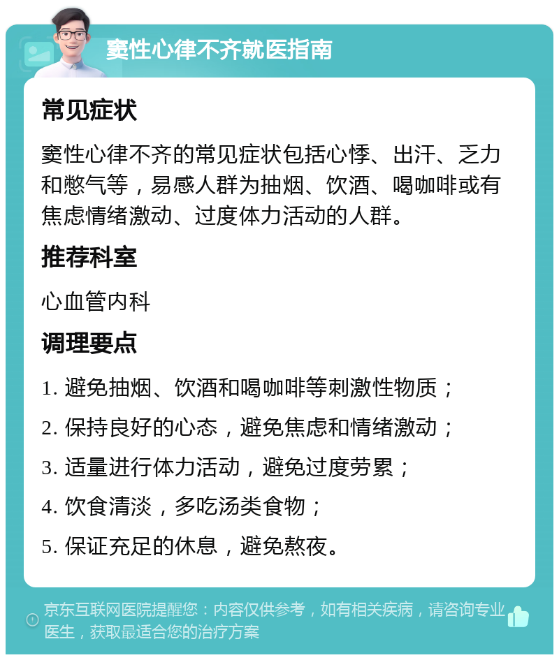 窦性心律不齐就医指南 常见症状 窦性心律不齐的常见症状包括心悸、出汗、乏力和憋气等，易感人群为抽烟、饮酒、喝咖啡或有焦虑情绪激动、过度体力活动的人群。 推荐科室 心血管内科 调理要点 1. 避免抽烟、饮酒和喝咖啡等刺激性物质； 2. 保持良好的心态，避免焦虑和情绪激动； 3. 适量进行体力活动，避免过度劳累； 4. 饮食清淡，多吃汤类食物； 5. 保证充足的休息，避免熬夜。