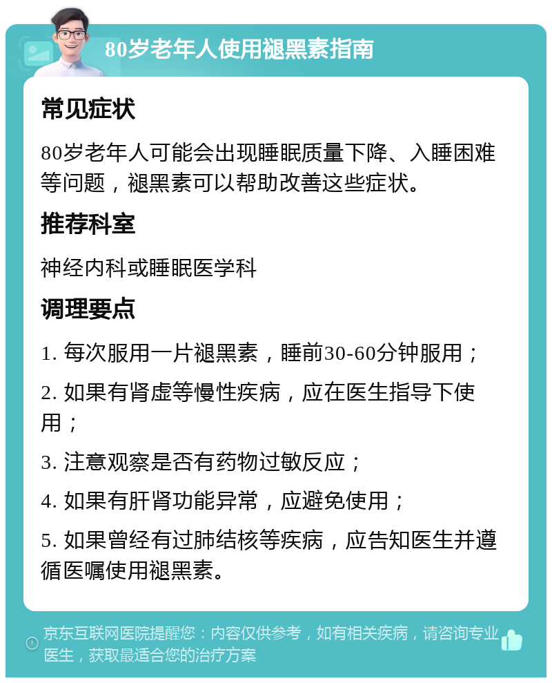 80岁老年人使用褪黑素指南 常见症状 80岁老年人可能会出现睡眠质量下降、入睡困难等问题，褪黑素可以帮助改善这些症状。 推荐科室 神经内科或睡眠医学科 调理要点 1. 每次服用一片褪黑素，睡前30-60分钟服用； 2. 如果有肾虚等慢性疾病，应在医生指导下使用； 3. 注意观察是否有药物过敏反应； 4. 如果有肝肾功能异常，应避免使用； 5. 如果曾经有过肺结核等疾病，应告知医生并遵循医嘱使用褪黑素。