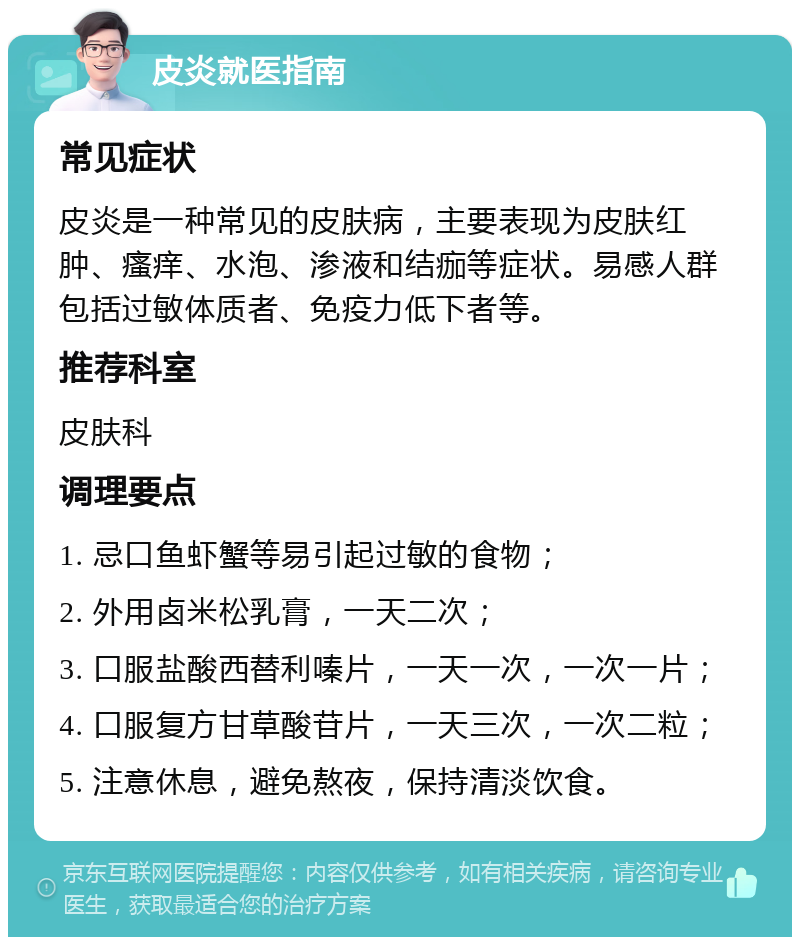 皮炎就医指南 常见症状 皮炎是一种常见的皮肤病，主要表现为皮肤红肿、瘙痒、水泡、渗液和结痂等症状。易感人群包括过敏体质者、免疫力低下者等。 推荐科室 皮肤科 调理要点 1. 忌口鱼虾蟹等易引起过敏的食物； 2. 外用卤米松乳膏，一天二次； 3. 口服盐酸西替利嗪片，一天一次，一次一片； 4. 口服复方甘草酸苷片，一天三次，一次二粒； 5. 注意休息，避免熬夜，保持清淡饮食。