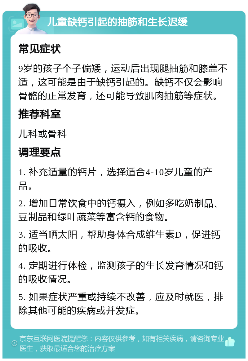 儿童缺钙引起的抽筋和生长迟缓 常见症状 9岁的孩子个子偏矮，运动后出现腿抽筋和膝盖不适，这可能是由于缺钙引起的。缺钙不仅会影响骨骼的正常发育，还可能导致肌肉抽筋等症状。 推荐科室 儿科或骨科 调理要点 1. 补充适量的钙片，选择适合4-10岁儿童的产品。 2. 增加日常饮食中的钙摄入，例如多吃奶制品、豆制品和绿叶蔬菜等富含钙的食物。 3. 适当晒太阳，帮助身体合成维生素D，促进钙的吸收。 4. 定期进行体检，监测孩子的生长发育情况和钙的吸收情况。 5. 如果症状严重或持续不改善，应及时就医，排除其他可能的疾病或并发症。