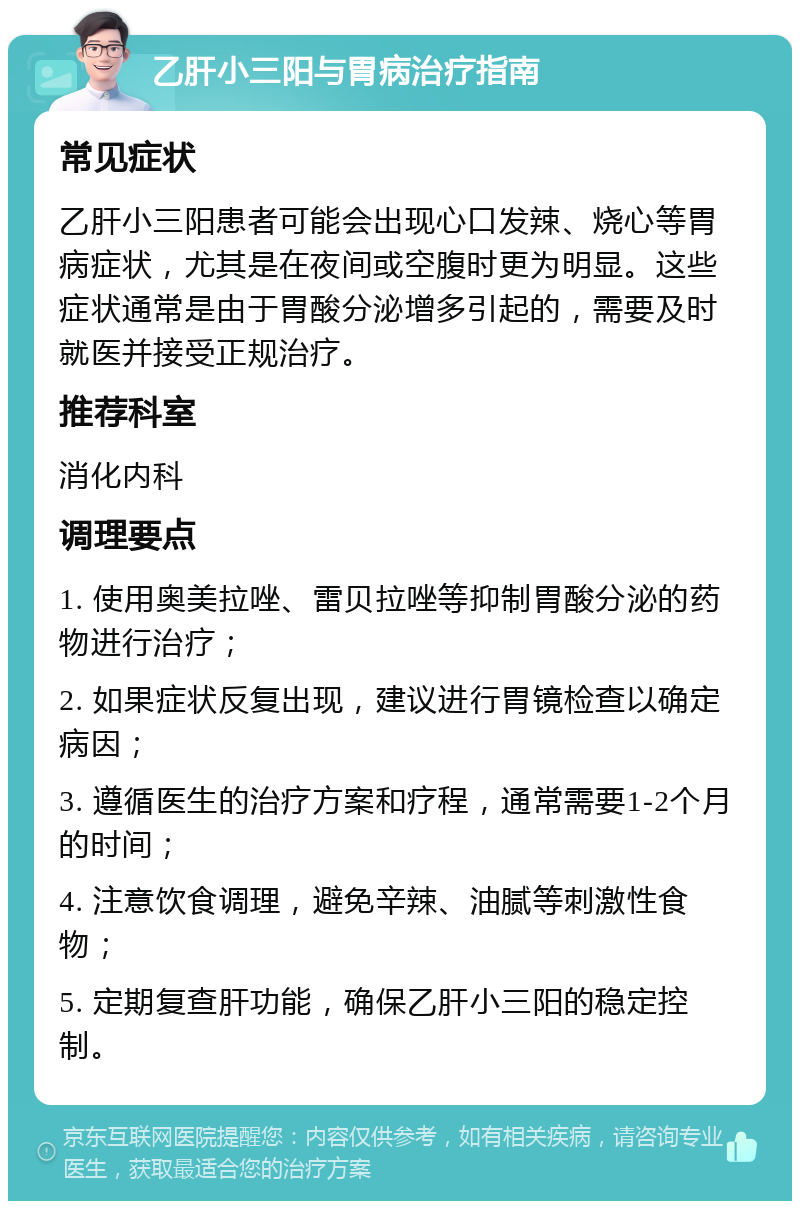 乙肝小三阳与胃病治疗指南 常见症状 乙肝小三阳患者可能会出现心口发辣、烧心等胃病症状，尤其是在夜间或空腹时更为明显。这些症状通常是由于胃酸分泌增多引起的，需要及时就医并接受正规治疗。 推荐科室 消化内科 调理要点 1. 使用奥美拉唑、雷贝拉唑等抑制胃酸分泌的药物进行治疗； 2. 如果症状反复出现，建议进行胃镜检查以确定病因； 3. 遵循医生的治疗方案和疗程，通常需要1-2个月的时间； 4. 注意饮食调理，避免辛辣、油腻等刺激性食物； 5. 定期复查肝功能，确保乙肝小三阳的稳定控制。