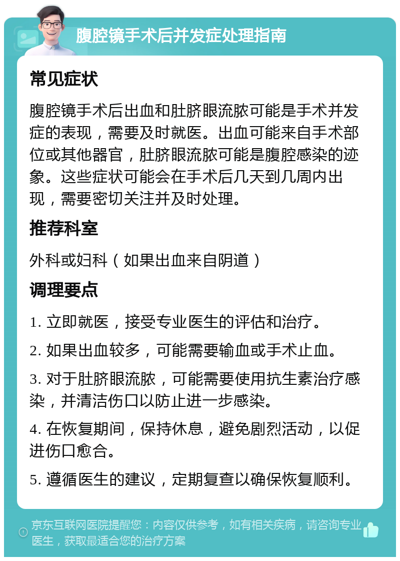 腹腔镜手术后并发症处理指南 常见症状 腹腔镜手术后出血和肚脐眼流脓可能是手术并发症的表现，需要及时就医。出血可能来自手术部位或其他器官，肚脐眼流脓可能是腹腔感染的迹象。这些症状可能会在手术后几天到几周内出现，需要密切关注并及时处理。 推荐科室 外科或妇科（如果出血来自阴道） 调理要点 1. 立即就医，接受专业医生的评估和治疗。 2. 如果出血较多，可能需要输血或手术止血。 3. 对于肚脐眼流脓，可能需要使用抗生素治疗感染，并清洁伤口以防止进一步感染。 4. 在恢复期间，保持休息，避免剧烈活动，以促进伤口愈合。 5. 遵循医生的建议，定期复查以确保恢复顺利。