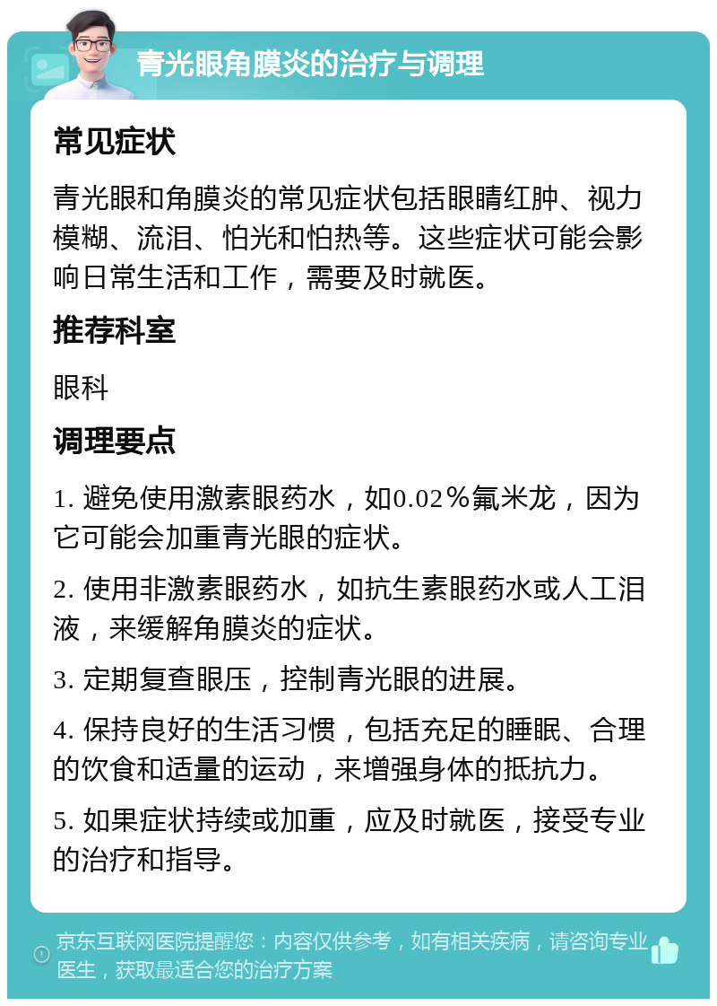 青光眼角膜炎的治疗与调理 常见症状 青光眼和角膜炎的常见症状包括眼睛红肿、视力模糊、流泪、怕光和怕热等。这些症状可能会影响日常生活和工作，需要及时就医。 推荐科室 眼科 调理要点 1. 避免使用激素眼药水，如0.02％氟米龙，因为它可能会加重青光眼的症状。 2. 使用非激素眼药水，如抗生素眼药水或人工泪液，来缓解角膜炎的症状。 3. 定期复查眼压，控制青光眼的进展。 4. 保持良好的生活习惯，包括充足的睡眠、合理的饮食和适量的运动，来增强身体的抵抗力。 5. 如果症状持续或加重，应及时就医，接受专业的治疗和指导。