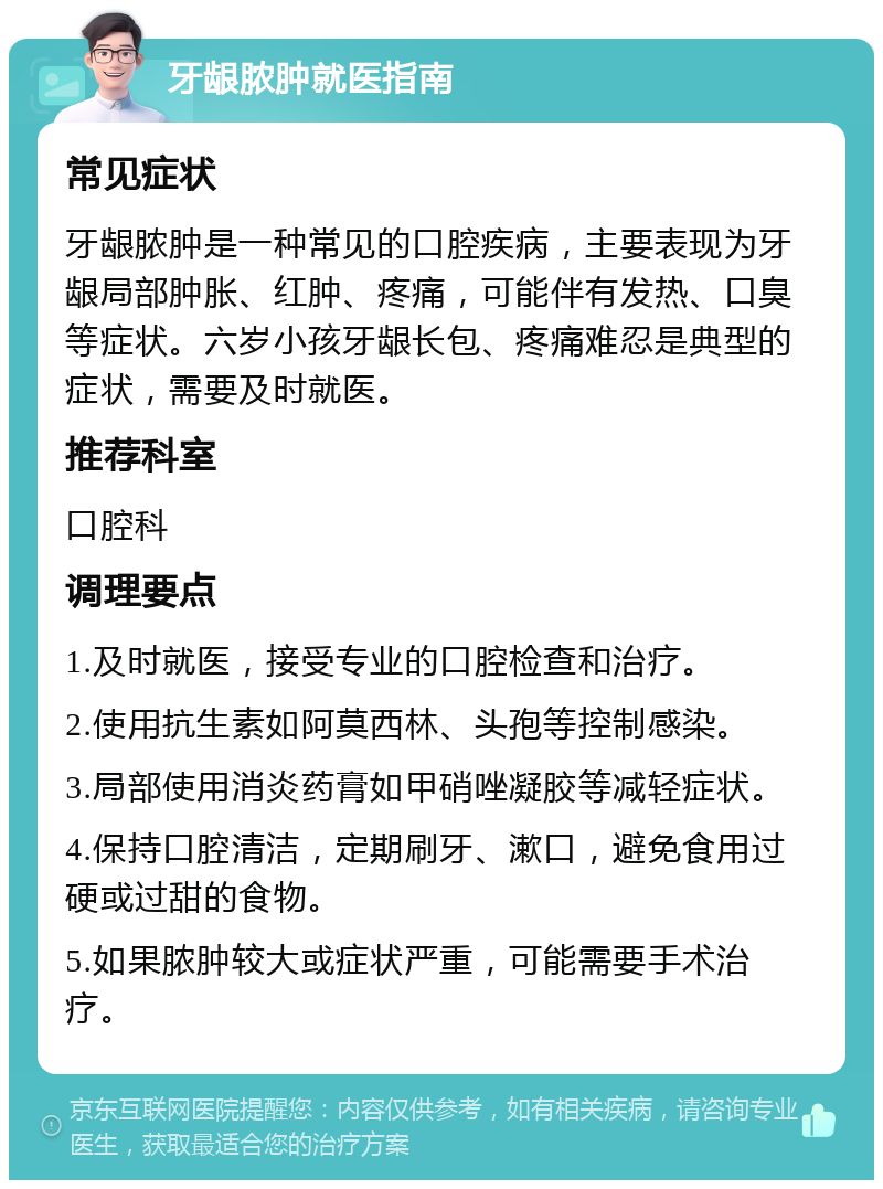 牙龈脓肿就医指南 常见症状 牙龈脓肿是一种常见的口腔疾病，主要表现为牙龈局部肿胀、红肿、疼痛，可能伴有发热、口臭等症状。六岁小孩牙龈长包、疼痛难忍是典型的症状，需要及时就医。 推荐科室 口腔科 调理要点 1.及时就医，接受专业的口腔检查和治疗。 2.使用抗生素如阿莫西林、头孢等控制感染。 3.局部使用消炎药膏如甲硝唑凝胶等减轻症状。 4.保持口腔清洁，定期刷牙、漱口，避免食用过硬或过甜的食物。 5.如果脓肿较大或症状严重，可能需要手术治疗。