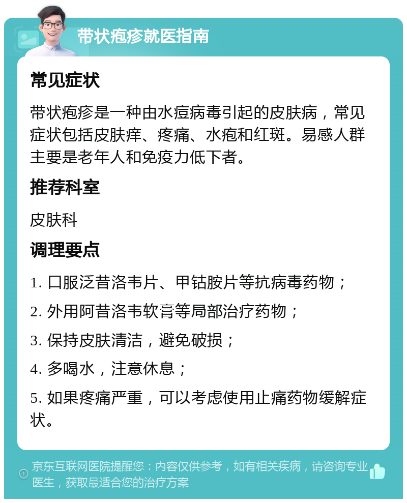 带状疱疹就医指南 常见症状 带状疱疹是一种由水痘病毒引起的皮肤病，常见症状包括皮肤痒、疼痛、水疱和红斑。易感人群主要是老年人和免疫力低下者。 推荐科室 皮肤科 调理要点 1. 口服泛昔洛韦片、甲钴胺片等抗病毒药物； 2. 外用阿昔洛韦软膏等局部治疗药物； 3. 保持皮肤清洁，避免破损； 4. 多喝水，注意休息； 5. 如果疼痛严重，可以考虑使用止痛药物缓解症状。