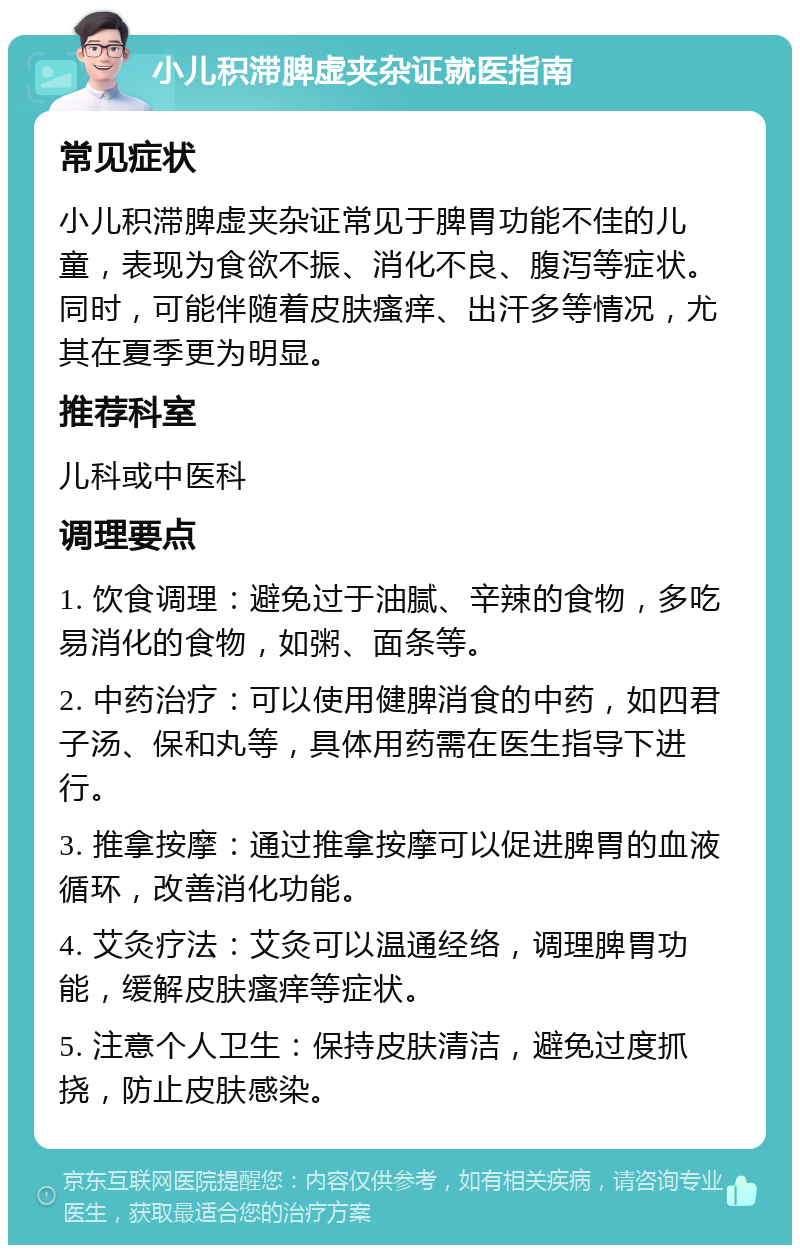 小儿积滞脾虚夹杂证就医指南 常见症状 小儿积滞脾虚夹杂证常见于脾胃功能不佳的儿童，表现为食欲不振、消化不良、腹泻等症状。同时，可能伴随着皮肤瘙痒、出汗多等情况，尤其在夏季更为明显。 推荐科室 儿科或中医科 调理要点 1. 饮食调理：避免过于油腻、辛辣的食物，多吃易消化的食物，如粥、面条等。 2. 中药治疗：可以使用健脾消食的中药，如四君子汤、保和丸等，具体用药需在医生指导下进行。 3. 推拿按摩：通过推拿按摩可以促进脾胃的血液循环，改善消化功能。 4. 艾灸疗法：艾灸可以温通经络，调理脾胃功能，缓解皮肤瘙痒等症状。 5. 注意个人卫生：保持皮肤清洁，避免过度抓挠，防止皮肤感染。