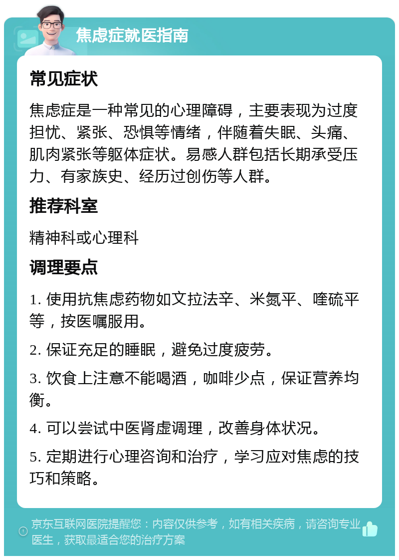 焦虑症就医指南 常见症状 焦虑症是一种常见的心理障碍，主要表现为过度担忧、紧张、恐惧等情绪，伴随着失眠、头痛、肌肉紧张等躯体症状。易感人群包括长期承受压力、有家族史、经历过创伤等人群。 推荐科室 精神科或心理科 调理要点 1. 使用抗焦虑药物如文拉法辛、米氮平、喹硫平等，按医嘱服用。 2. 保证充足的睡眠，避免过度疲劳。 3. 饮食上注意不能喝酒，咖啡少点，保证营养均衡。 4. 可以尝试中医肾虚调理，改善身体状况。 5. 定期进行心理咨询和治疗，学习应对焦虑的技巧和策略。