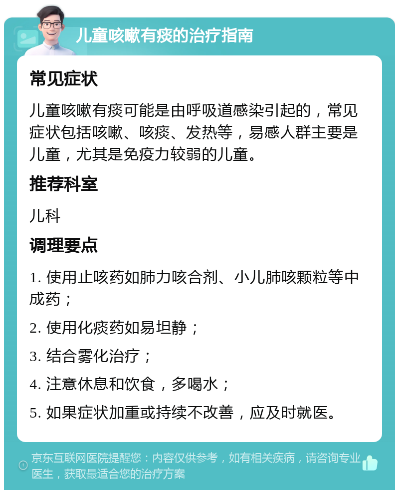 儿童咳嗽有痰的治疗指南 常见症状 儿童咳嗽有痰可能是由呼吸道感染引起的，常见症状包括咳嗽、咳痰、发热等，易感人群主要是儿童，尤其是免疫力较弱的儿童。 推荐科室 儿科 调理要点 1. 使用止咳药如肺力咳合剂、小儿肺咳颗粒等中成药； 2. 使用化痰药如易坦静； 3. 结合雾化治疗； 4. 注意休息和饮食，多喝水； 5. 如果症状加重或持续不改善，应及时就医。