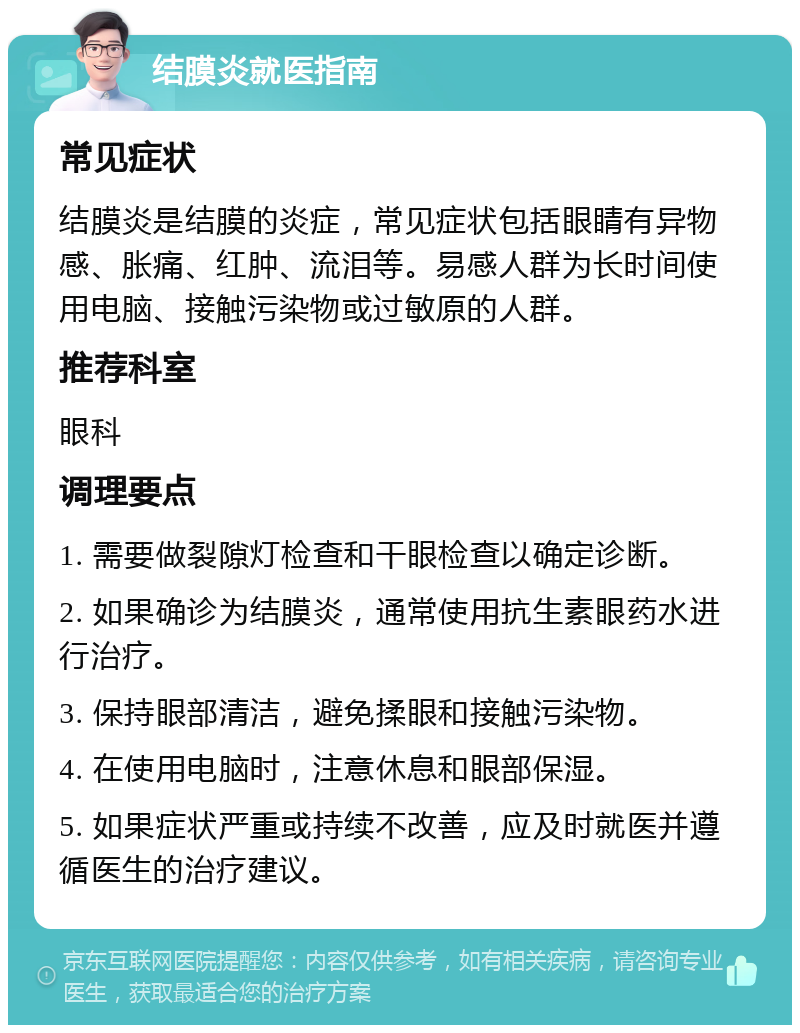 结膜炎就医指南 常见症状 结膜炎是结膜的炎症，常见症状包括眼睛有异物感、胀痛、红肿、流泪等。易感人群为长时间使用电脑、接触污染物或过敏原的人群。 推荐科室 眼科 调理要点 1. 需要做裂隙灯检查和干眼检查以确定诊断。 2. 如果确诊为结膜炎，通常使用抗生素眼药水进行治疗。 3. 保持眼部清洁，避免揉眼和接触污染物。 4. 在使用电脑时，注意休息和眼部保湿。 5. 如果症状严重或持续不改善，应及时就医并遵循医生的治疗建议。