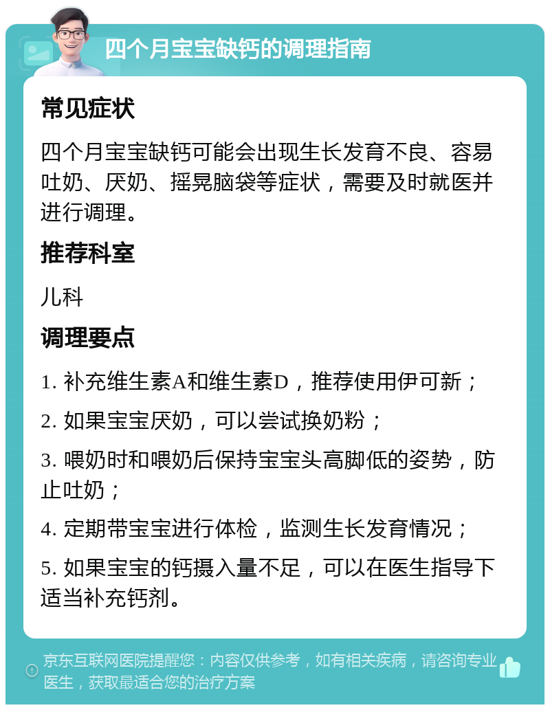 四个月宝宝缺钙的调理指南 常见症状 四个月宝宝缺钙可能会出现生长发育不良、容易吐奶、厌奶、摇晃脑袋等症状，需要及时就医并进行调理。 推荐科室 儿科 调理要点 1. 补充维生素A和维生素D，推荐使用伊可新； 2. 如果宝宝厌奶，可以尝试换奶粉； 3. 喂奶时和喂奶后保持宝宝头高脚低的姿势，防止吐奶； 4. 定期带宝宝进行体检，监测生长发育情况； 5. 如果宝宝的钙摄入量不足，可以在医生指导下适当补充钙剂。