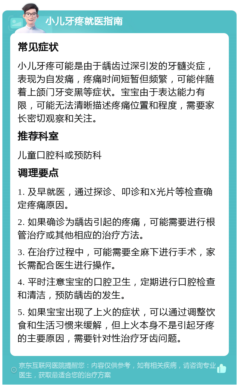 小儿牙疼就医指南 常见症状 小儿牙疼可能是由于龋齿过深引发的牙髓炎症，表现为自发痛，疼痛时间短暂但频繁，可能伴随着上颌门牙变黑等症状。宝宝由于表达能力有限，可能无法清晰描述疼痛位置和程度，需要家长密切观察和关注。 推荐科室 儿童口腔科或预防科 调理要点 1. 及早就医，通过探诊、叩诊和X光片等检查确定疼痛原因。 2. 如果确诊为龋齿引起的疼痛，可能需要进行根管治疗或其他相应的治疗方法。 3. 在治疗过程中，可能需要全麻下进行手术，家长需配合医生进行操作。 4. 平时注意宝宝的口腔卫生，定期进行口腔检查和清洁，预防龋齿的发生。 5. 如果宝宝出现了上火的症状，可以通过调整饮食和生活习惯来缓解，但上火本身不是引起牙疼的主要原因，需要针对性治疗牙齿问题。