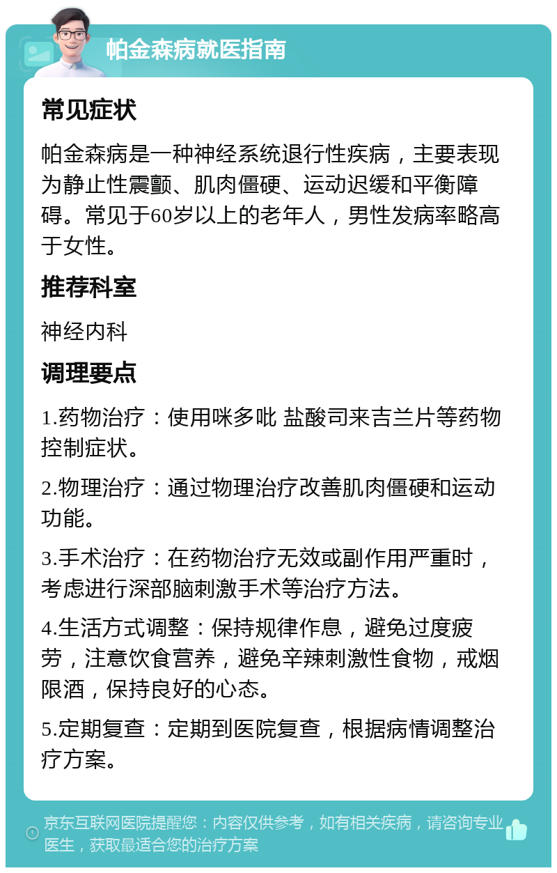 帕金森病就医指南 常见症状 帕金森病是一种神经系统退行性疾病，主要表现为静止性震颤、肌肉僵硬、运动迟缓和平衡障碍。常见于60岁以上的老年人，男性发病率略高于女性。 推荐科室 神经内科 调理要点 1.药物治疗：使用咪多吡 盐酸司来吉兰片等药物控制症状。 2.物理治疗：通过物理治疗改善肌肉僵硬和运动功能。 3.手术治疗：在药物治疗无效或副作用严重时，考虑进行深部脑刺激手术等治疗方法。 4.生活方式调整：保持规律作息，避免过度疲劳，注意饮食营养，避免辛辣刺激性食物，戒烟限酒，保持良好的心态。 5.定期复查：定期到医院复查，根据病情调整治疗方案。