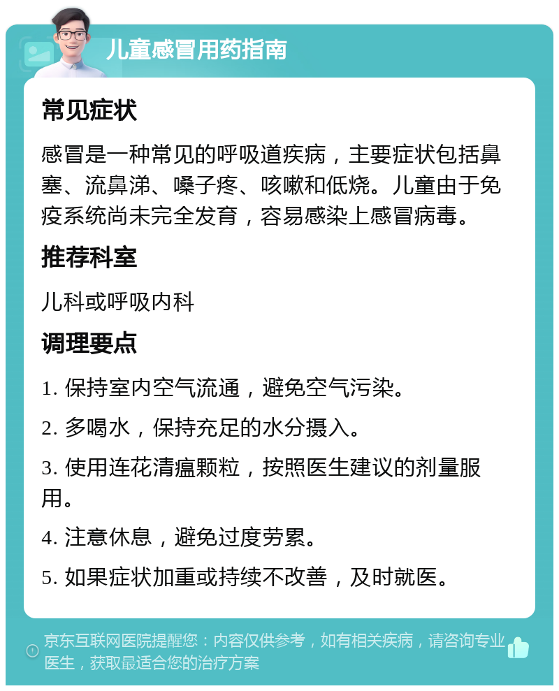 儿童感冒用药指南 常见症状 感冒是一种常见的呼吸道疾病，主要症状包括鼻塞、流鼻涕、嗓子疼、咳嗽和低烧。儿童由于免疫系统尚未完全发育，容易感染上感冒病毒。 推荐科室 儿科或呼吸内科 调理要点 1. 保持室内空气流通，避免空气污染。 2. 多喝水，保持充足的水分摄入。 3. 使用连花清瘟颗粒，按照医生建议的剂量服用。 4. 注意休息，避免过度劳累。 5. 如果症状加重或持续不改善，及时就医。