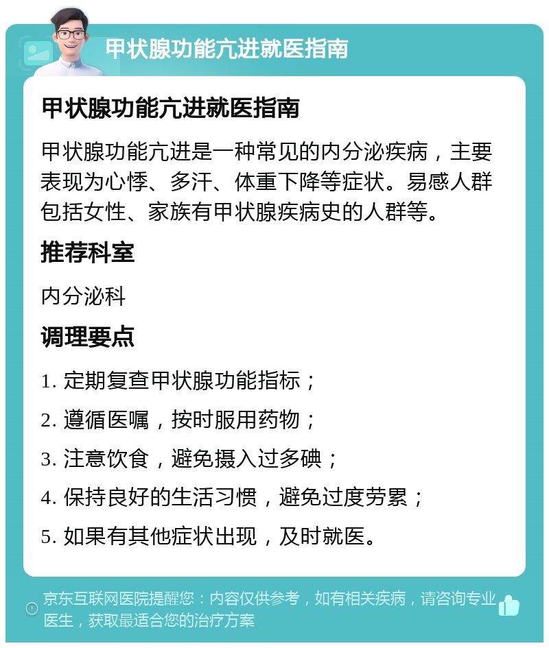 甲状腺功能亢进就医指南 甲状腺功能亢进就医指南 甲状腺功能亢进是一种常见的内分泌疾病，主要表现为心悸、多汗、体重下降等症状。易感人群包括女性、家族有甲状腺疾病史的人群等。 推荐科室 内分泌科 调理要点 1. 定期复查甲状腺功能指标； 2. 遵循医嘱，按时服用药物； 3. 注意饮食，避免摄入过多碘； 4. 保持良好的生活习惯，避免过度劳累； 5. 如果有其他症状出现，及时就医。