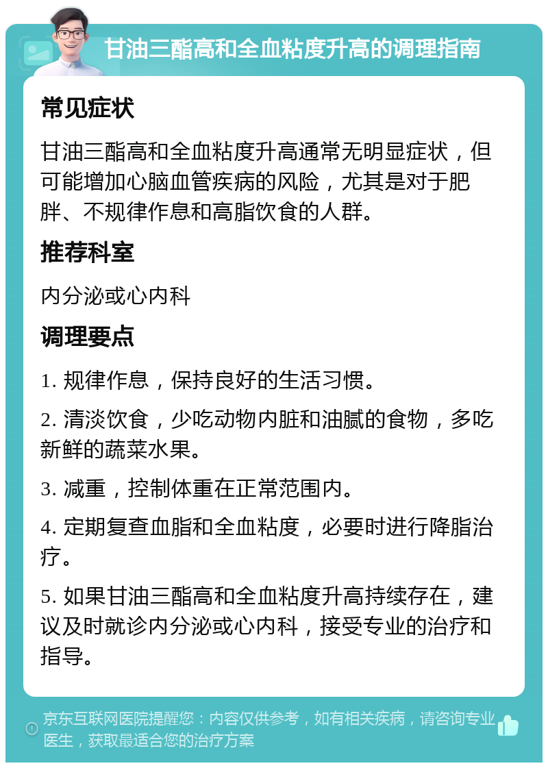 甘油三酯高和全血粘度升高的调理指南 常见症状 甘油三酯高和全血粘度升高通常无明显症状，但可能增加心脑血管疾病的风险，尤其是对于肥胖、不规律作息和高脂饮食的人群。 推荐科室 内分泌或心内科 调理要点 1. 规律作息，保持良好的生活习惯。 2. 清淡饮食，少吃动物内脏和油腻的食物，多吃新鲜的蔬菜水果。 3. 减重，控制体重在正常范围内。 4. 定期复查血脂和全血粘度，必要时进行降脂治疗。 5. 如果甘油三酯高和全血粘度升高持续存在，建议及时就诊内分泌或心内科，接受专业的治疗和指导。