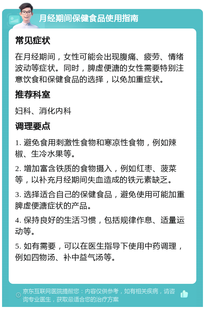 月经期间保健食品使用指南 常见症状 在月经期间，女性可能会出现腹痛、疲劳、情绪波动等症状。同时，脾虚便溏的女性需要特别注意饮食和保健食品的选择，以免加重症状。 推荐科室 妇科、消化内科 调理要点 1. 避免食用刺激性食物和寒凉性食物，例如辣椒、生冷水果等。 2. 增加富含铁质的食物摄入，例如红枣、菠菜等，以补充月经期间失血造成的铁元素缺乏。 3. 选择适合自己的保健食品，避免使用可能加重脾虚便溏症状的产品。 4. 保持良好的生活习惯，包括规律作息、适量运动等。 5. 如有需要，可以在医生指导下使用中药调理，例如四物汤、补中益气汤等。