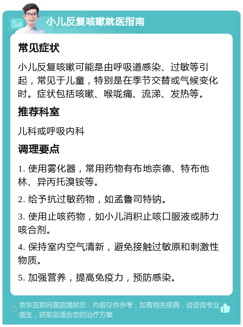 小儿反复咳嗽就医指南 常见症状 小儿反复咳嗽可能是由呼吸道感染、过敏等引起，常见于儿童，特别是在季节交替或气候变化时。症状包括咳嗽、喉咙痛、流涕、发热等。 推荐科室 儿科或呼吸内科 调理要点 1. 使用雾化器，常用药物有布地奈德、特布他林、异丙托溴铵等。 2. 给予抗过敏药物，如孟鲁司特钠。 3. 使用止咳药物，如小儿消积止咳口服液或肺力咳合剂。 4. 保持室内空气清新，避免接触过敏原和刺激性物质。 5. 加强营养，提高免疫力，预防感染。