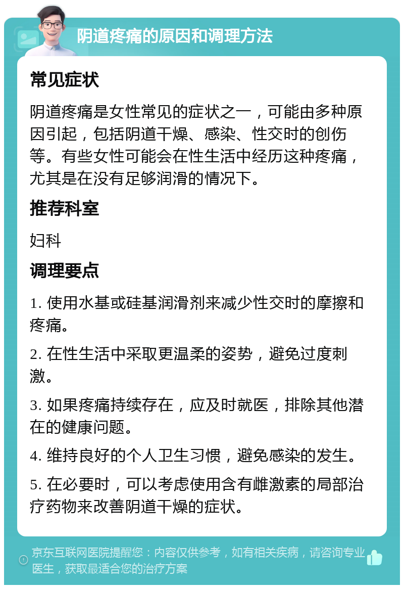 阴道疼痛的原因和调理方法 常见症状 阴道疼痛是女性常见的症状之一，可能由多种原因引起，包括阴道干燥、感染、性交时的创伤等。有些女性可能会在性生活中经历这种疼痛，尤其是在没有足够润滑的情况下。 推荐科室 妇科 调理要点 1. 使用水基或硅基润滑剂来减少性交时的摩擦和疼痛。 2. 在性生活中采取更温柔的姿势，避免过度刺激。 3. 如果疼痛持续存在，应及时就医，排除其他潜在的健康问题。 4. 维持良好的个人卫生习惯，避免感染的发生。 5. 在必要时，可以考虑使用含有雌激素的局部治疗药物来改善阴道干燥的症状。