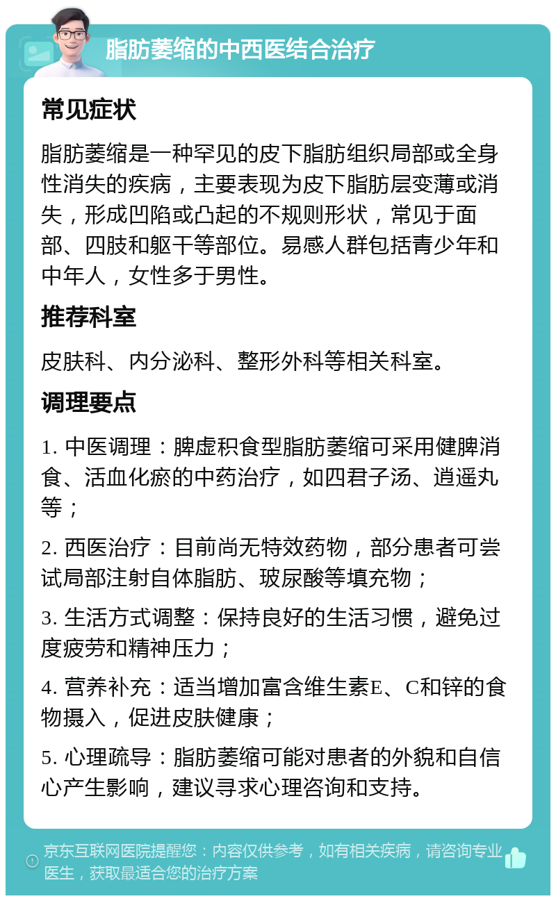 脂肪萎缩的中西医结合治疗 常见症状 脂肪萎缩是一种罕见的皮下脂肪组织局部或全身性消失的疾病，主要表现为皮下脂肪层变薄或消失，形成凹陷或凸起的不规则形状，常见于面部、四肢和躯干等部位。易感人群包括青少年和中年人，女性多于男性。 推荐科室 皮肤科、内分泌科、整形外科等相关科室。 调理要点 1. 中医调理：脾虚积食型脂肪萎缩可采用健脾消食、活血化瘀的中药治疗，如四君子汤、逍遥丸等； 2. 西医治疗：目前尚无特效药物，部分患者可尝试局部注射自体脂肪、玻尿酸等填充物； 3. 生活方式调整：保持良好的生活习惯，避免过度疲劳和精神压力； 4. 营养补充：适当增加富含维生素E、C和锌的食物摄入，促进皮肤健康； 5. 心理疏导：脂肪萎缩可能对患者的外貌和自信心产生影响，建议寻求心理咨询和支持。