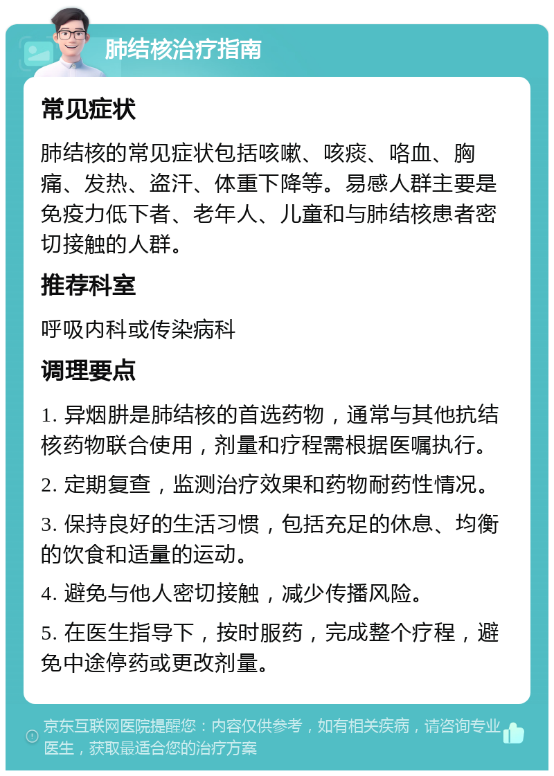 肺结核治疗指南 常见症状 肺结核的常见症状包括咳嗽、咳痰、咯血、胸痛、发热、盗汗、体重下降等。易感人群主要是免疫力低下者、老年人、儿童和与肺结核患者密切接触的人群。 推荐科室 呼吸内科或传染病科 调理要点 1. 异烟肼是肺结核的首选药物，通常与其他抗结核药物联合使用，剂量和疗程需根据医嘱执行。 2. 定期复查，监测治疗效果和药物耐药性情况。 3. 保持良好的生活习惯，包括充足的休息、均衡的饮食和适量的运动。 4. 避免与他人密切接触，减少传播风险。 5. 在医生指导下，按时服药，完成整个疗程，避免中途停药或更改剂量。