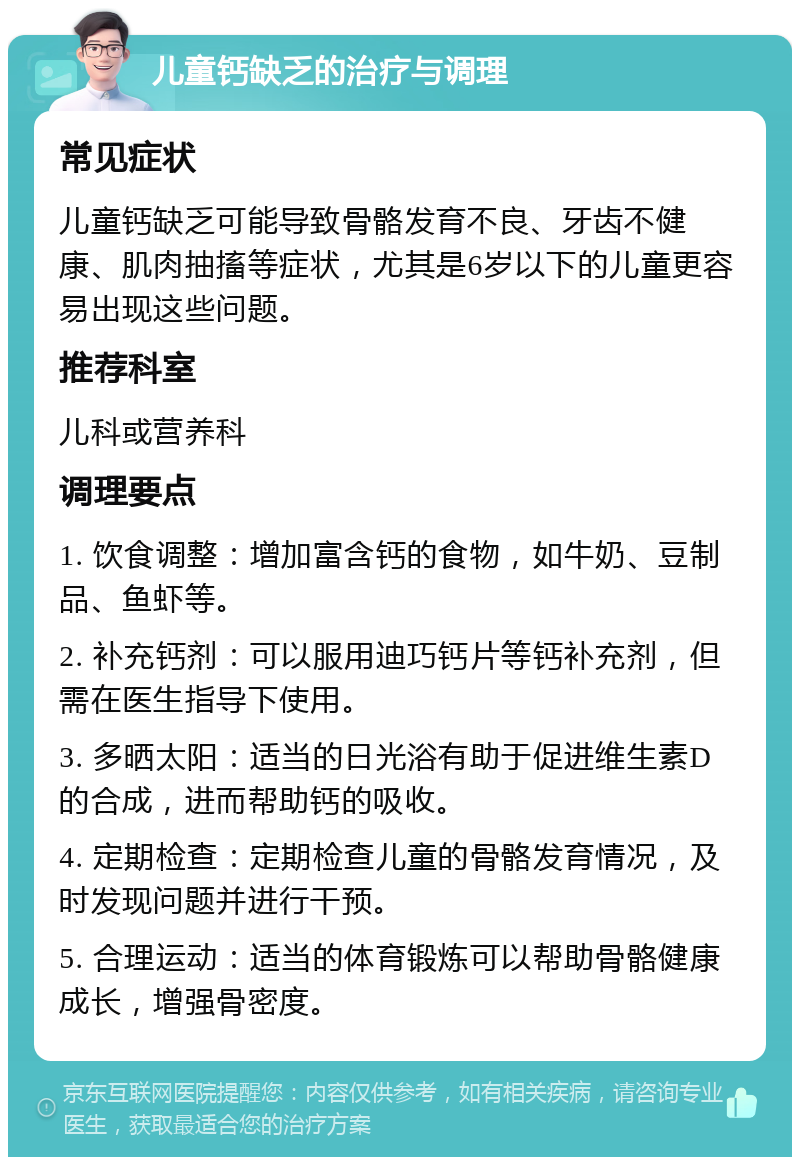 儿童钙缺乏的治疗与调理 常见症状 儿童钙缺乏可能导致骨骼发育不良、牙齿不健康、肌肉抽搐等症状，尤其是6岁以下的儿童更容易出现这些问题。 推荐科室 儿科或营养科 调理要点 1. 饮食调整：增加富含钙的食物，如牛奶、豆制品、鱼虾等。 2. 补充钙剂：可以服用迪巧钙片等钙补充剂，但需在医生指导下使用。 3. 多晒太阳：适当的日光浴有助于促进维生素D的合成，进而帮助钙的吸收。 4. 定期检查：定期检查儿童的骨骼发育情况，及时发现问题并进行干预。 5. 合理运动：适当的体育锻炼可以帮助骨骼健康成长，增强骨密度。