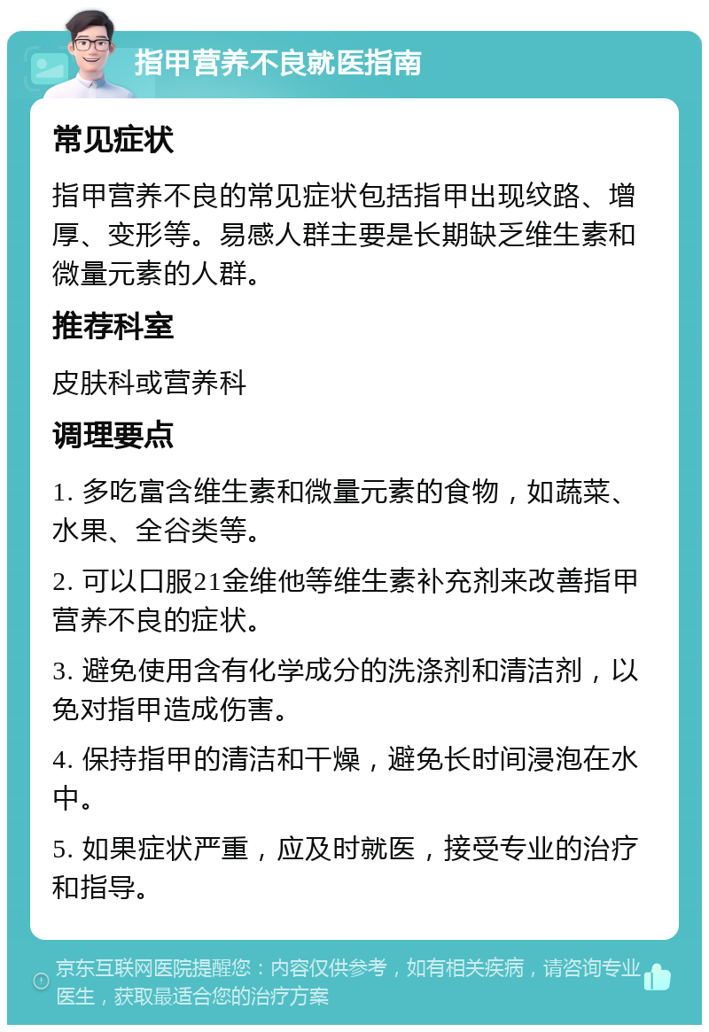 指甲营养不良就医指南 常见症状 指甲营养不良的常见症状包括指甲出现纹路、增厚、变形等。易感人群主要是长期缺乏维生素和微量元素的人群。 推荐科室 皮肤科或营养科 调理要点 1. 多吃富含维生素和微量元素的食物，如蔬菜、水果、全谷类等。 2. 可以口服21金维他等维生素补充剂来改善指甲营养不良的症状。 3. 避免使用含有化学成分的洗涤剂和清洁剂，以免对指甲造成伤害。 4. 保持指甲的清洁和干燥，避免长时间浸泡在水中。 5. 如果症状严重，应及时就医，接受专业的治疗和指导。