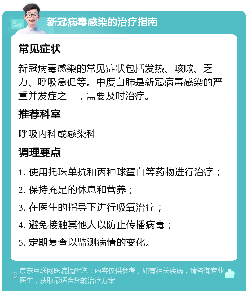 新冠病毒感染的治疗指南 常见症状 新冠病毒感染的常见症状包括发热、咳嗽、乏力、呼吸急促等。中度白肺是新冠病毒感染的严重并发症之一，需要及时治疗。 推荐科室 呼吸内科或感染科 调理要点 1. 使用托珠单抗和丙种球蛋白等药物进行治疗； 2. 保持充足的休息和营养； 3. 在医生的指导下进行吸氧治疗； 4. 避免接触其他人以防止传播病毒； 5. 定期复查以监测病情的变化。