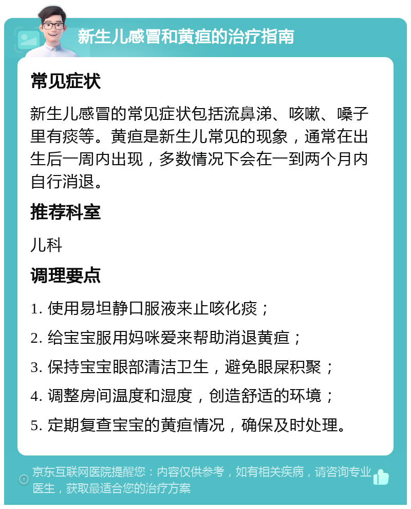 新生儿感冒和黄疸的治疗指南 常见症状 新生儿感冒的常见症状包括流鼻涕、咳嗽、嗓子里有痰等。黄疸是新生儿常见的现象，通常在出生后一周内出现，多数情况下会在一到两个月内自行消退。 推荐科室 儿科 调理要点 1. 使用易坦静口服液来止咳化痰； 2. 给宝宝服用妈咪爱来帮助消退黄疸； 3. 保持宝宝眼部清洁卫生，避免眼屎积聚； 4. 调整房间温度和湿度，创造舒适的环境； 5. 定期复查宝宝的黄疸情况，确保及时处理。