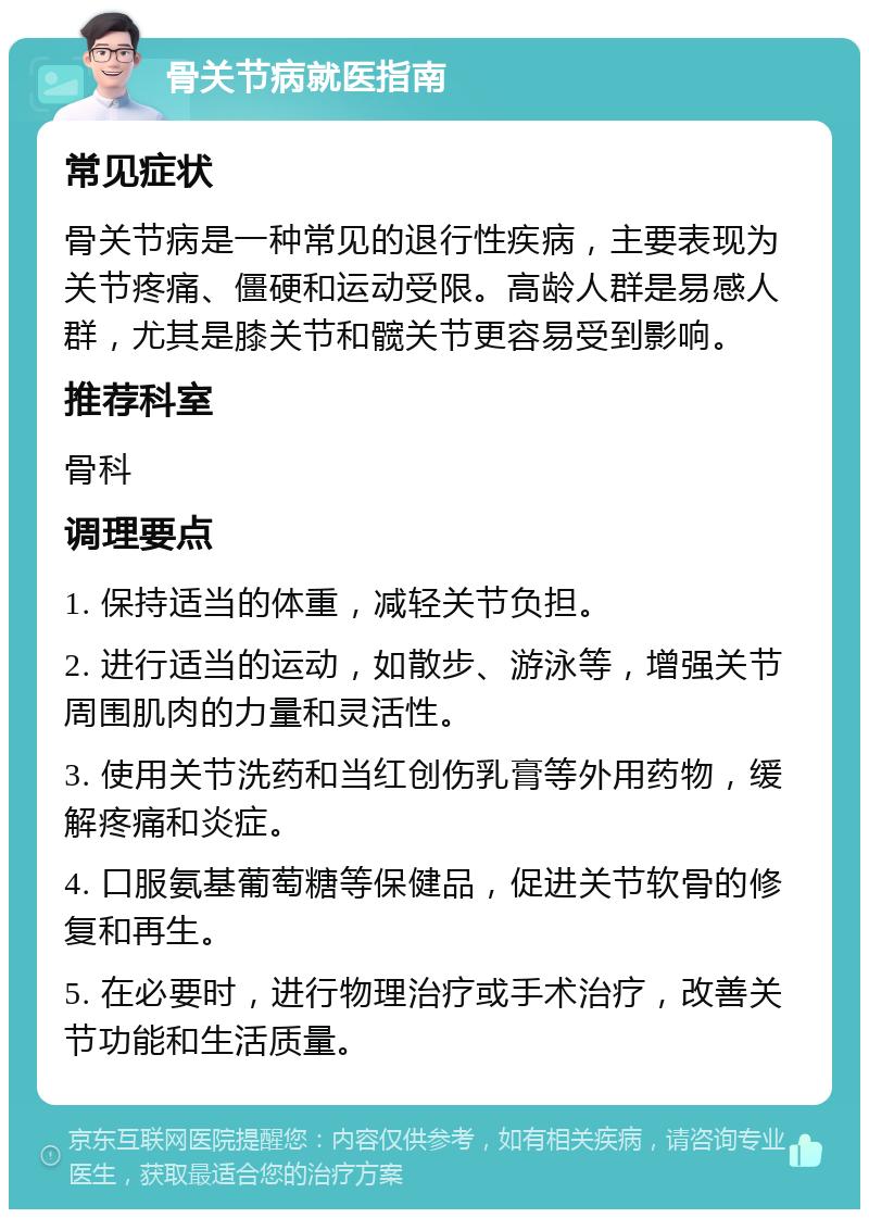 骨关节病就医指南 常见症状 骨关节病是一种常见的退行性疾病，主要表现为关节疼痛、僵硬和运动受限。高龄人群是易感人群，尤其是膝关节和髋关节更容易受到影响。 推荐科室 骨科 调理要点 1. 保持适当的体重，减轻关节负担。 2. 进行适当的运动，如散步、游泳等，增强关节周围肌肉的力量和灵活性。 3. 使用关节洗药和当红创伤乳膏等外用药物，缓解疼痛和炎症。 4. 口服氨基葡萄糖等保健品，促进关节软骨的修复和再生。 5. 在必要时，进行物理治疗或手术治疗，改善关节功能和生活质量。