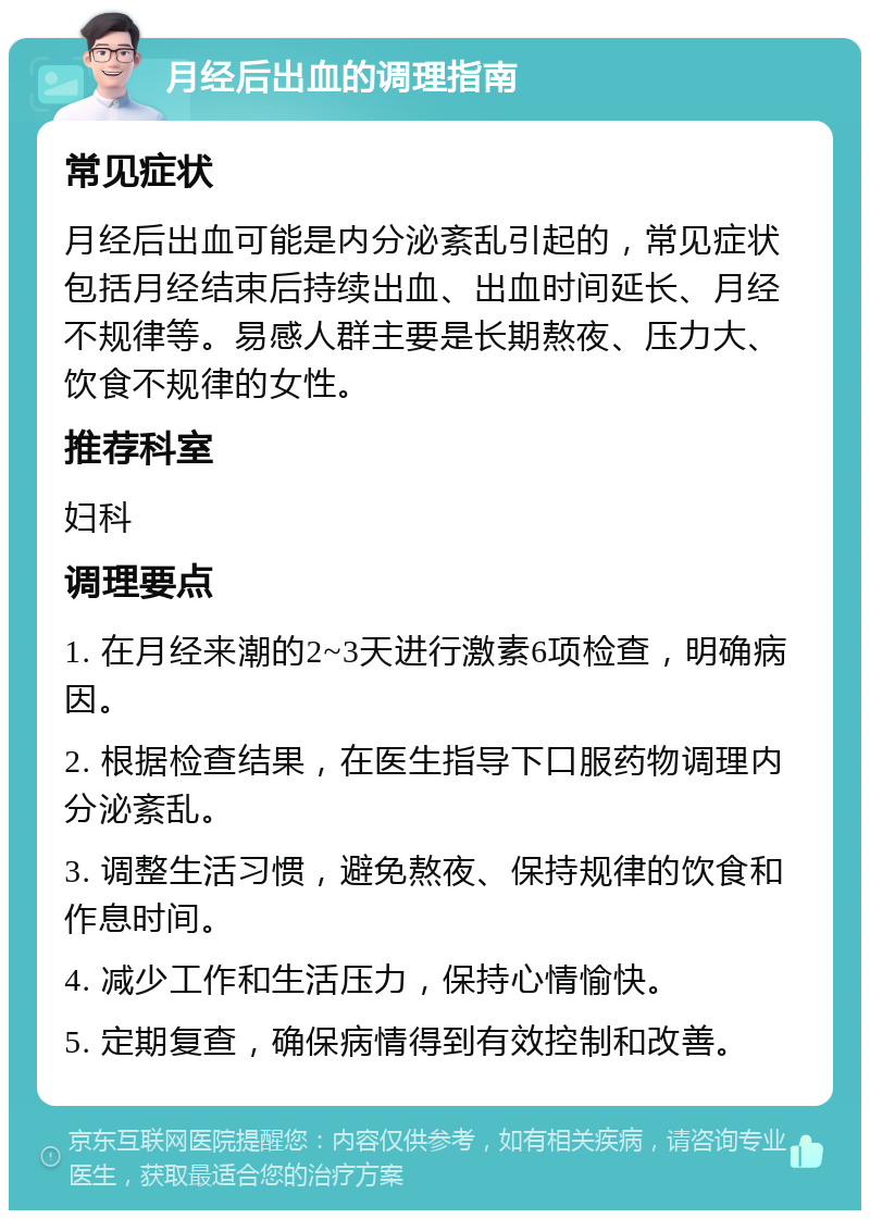 月经后出血的调理指南 常见症状 月经后出血可能是内分泌紊乱引起的，常见症状包括月经结束后持续出血、出血时间延长、月经不规律等。易感人群主要是长期熬夜、压力大、饮食不规律的女性。 推荐科室 妇科 调理要点 1. 在月经来潮的2~3天进行激素6项检查，明确病因。 2. 根据检查结果，在医生指导下口服药物调理内分泌紊乱。 3. 调整生活习惯，避免熬夜、保持规律的饮食和作息时间。 4. 减少工作和生活压力，保持心情愉快。 5. 定期复查，确保病情得到有效控制和改善。