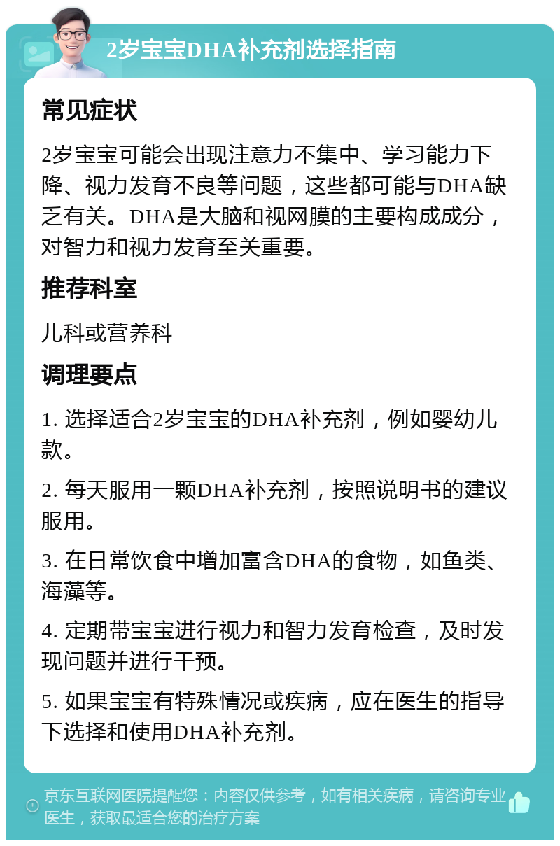 2岁宝宝DHA补充剂选择指南 常见症状 2岁宝宝可能会出现注意力不集中、学习能力下降、视力发育不良等问题，这些都可能与DHA缺乏有关。DHA是大脑和视网膜的主要构成成分，对智力和视力发育至关重要。 推荐科室 儿科或营养科 调理要点 1. 选择适合2岁宝宝的DHA补充剂，例如婴幼儿款。 2. 每天服用一颗DHA补充剂，按照说明书的建议服用。 3. 在日常饮食中增加富含DHA的食物，如鱼类、海藻等。 4. 定期带宝宝进行视力和智力发育检查，及时发现问题并进行干预。 5. 如果宝宝有特殊情况或疾病，应在医生的指导下选择和使用DHA补充剂。