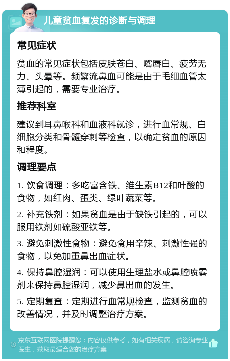 儿童贫血复发的诊断与调理 常见症状 贫血的常见症状包括皮肤苍白、嘴唇白、疲劳无力、头晕等。频繁流鼻血可能是由于毛细血管太薄引起的，需要专业治疗。 推荐科室 建议到耳鼻喉科和血液科就诊，进行血常规、白细胞分类和骨髓穿刺等检查，以确定贫血的原因和程度。 调理要点 1. 饮食调理：多吃富含铁、维生素B12和叶酸的食物，如红肉、蛋类、绿叶蔬菜等。 2. 补充铁剂：如果贫血是由于缺铁引起的，可以服用铁剂如硫酸亚铁等。 3. 避免刺激性食物：避免食用辛辣、刺激性强的食物，以免加重鼻出血症状。 4. 保持鼻腔湿润：可以使用生理盐水或鼻腔喷雾剂来保持鼻腔湿润，减少鼻出血的发生。 5. 定期复查：定期进行血常规检查，监测贫血的改善情况，并及时调整治疗方案。