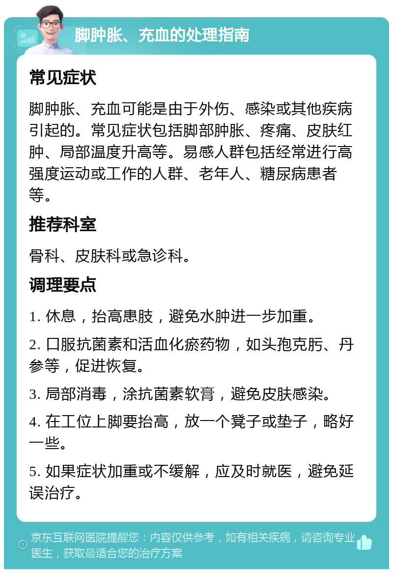 脚肿胀、充血的处理指南 常见症状 脚肿胀、充血可能是由于外伤、感染或其他疾病引起的。常见症状包括脚部肿胀、疼痛、皮肤红肿、局部温度升高等。易感人群包括经常进行高强度运动或工作的人群、老年人、糖尿病患者等。 推荐科室 骨科、皮肤科或急诊科。 调理要点 1. 休息，抬高患肢，避免水肿进一步加重。 2. 口服抗菌素和活血化瘀药物，如头孢克肟、丹参等，促进恢复。 3. 局部消毒，涂抗菌素软膏，避免皮肤感染。 4. 在工位上脚要抬高，放一个凳子或垫子，略好一些。 5. 如果症状加重或不缓解，应及时就医，避免延误治疗。