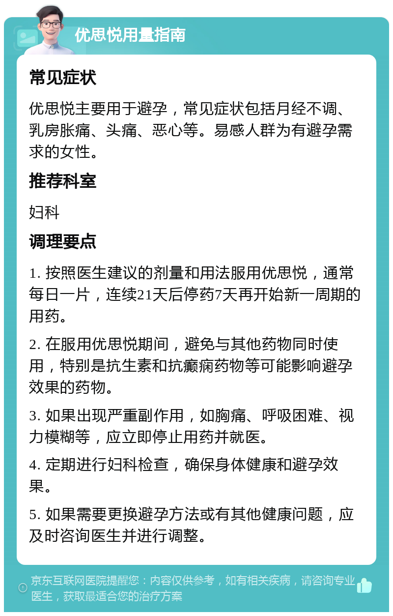 优思悦用量指南 常见症状 优思悦主要用于避孕，常见症状包括月经不调、乳房胀痛、头痛、恶心等。易感人群为有避孕需求的女性。 推荐科室 妇科 调理要点 1. 按照医生建议的剂量和用法服用优思悦，通常每日一片，连续21天后停药7天再开始新一周期的用药。 2. 在服用优思悦期间，避免与其他药物同时使用，特别是抗生素和抗癫痫药物等可能影响避孕效果的药物。 3. 如果出现严重副作用，如胸痛、呼吸困难、视力模糊等，应立即停止用药并就医。 4. 定期进行妇科检查，确保身体健康和避孕效果。 5. 如果需要更换避孕方法或有其他健康问题，应及时咨询医生并进行调整。