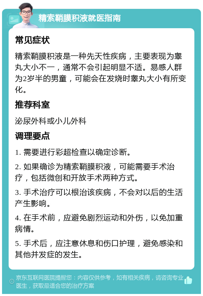 精索鞘膜积液就医指南 常见症状 精索鞘膜积液是一种先天性疾病，主要表现为睾丸大小不一，通常不会引起明显不适。易感人群为2岁半的男童，可能会在发烧时睾丸大小有所变化。 推荐科室 泌尿外科或小儿外科 调理要点 1. 需要进行彩超检查以确定诊断。 2. 如果确诊为精索鞘膜积液，可能需要手术治疗，包括微创和开放手术两种方式。 3. 手术治疗可以根治该疾病，不会对以后的生活产生影响。 4. 在手术前，应避免剧烈运动和外伤，以免加重病情。 5. 手术后，应注意休息和伤口护理，避免感染和其他并发症的发生。