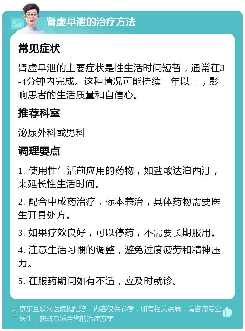 肾虚早泄的治疗方法 常见症状 肾虚早泄的主要症状是性生活时间短暂，通常在3-4分钟内完成。这种情况可能持续一年以上，影响患者的生活质量和自信心。 推荐科室 泌尿外科或男科 调理要点 1. 使用性生活前应用的药物，如盐酸达泊西汀，来延长性生活时间。 2. 配合中成药治疗，标本兼治，具体药物需要医生开具处方。 3. 如果疗效良好，可以停药，不需要长期服用。 4. 注意生活习惯的调整，避免过度疲劳和精神压力。 5. 在服药期间如有不适，应及时就诊。