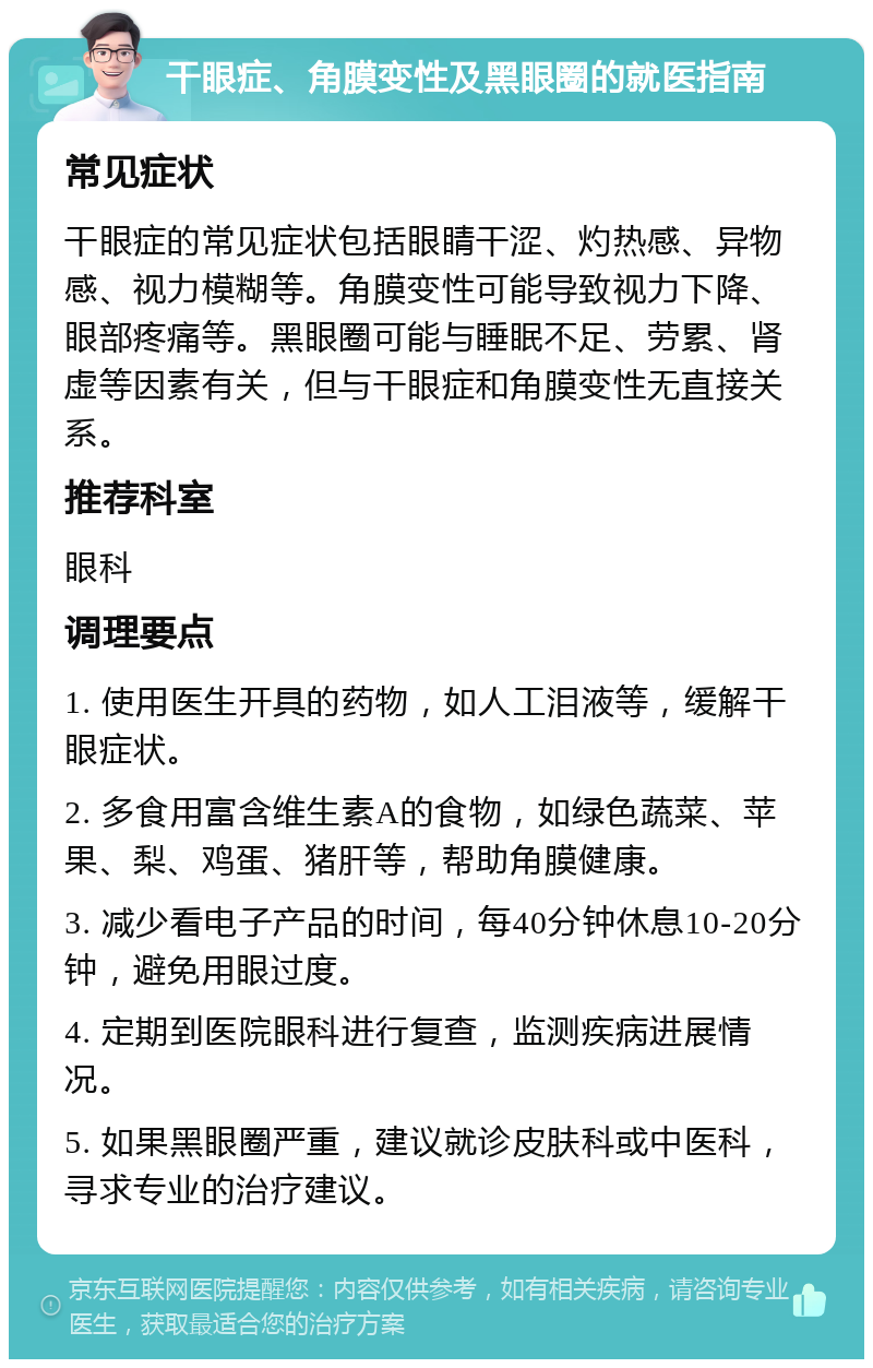 干眼症、角膜变性及黑眼圈的就医指南 常见症状 干眼症的常见症状包括眼睛干涩、灼热感、异物感、视力模糊等。角膜变性可能导致视力下降、眼部疼痛等。黑眼圈可能与睡眠不足、劳累、肾虚等因素有关，但与干眼症和角膜变性无直接关系。 推荐科室 眼科 调理要点 1. 使用医生开具的药物，如人工泪液等，缓解干眼症状。 2. 多食用富含维生素A的食物，如绿色蔬菜、苹果、梨、鸡蛋、猪肝等，帮助角膜健康。 3. 减少看电子产品的时间，每40分钟休息10-20分钟，避免用眼过度。 4. 定期到医院眼科进行复查，监测疾病进展情况。 5. 如果黑眼圈严重，建议就诊皮肤科或中医科，寻求专业的治疗建议。