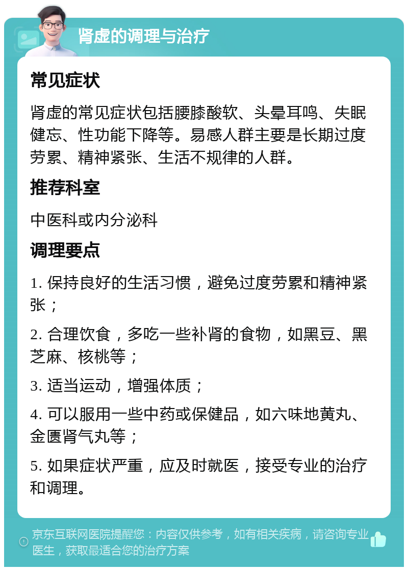 肾虚的调理与治疗 常见症状 肾虚的常见症状包括腰膝酸软、头晕耳鸣、失眠健忘、性功能下降等。易感人群主要是长期过度劳累、精神紧张、生活不规律的人群。 推荐科室 中医科或内分泌科 调理要点 1. 保持良好的生活习惯，避免过度劳累和精神紧张； 2. 合理饮食，多吃一些补肾的食物，如黑豆、黑芝麻、核桃等； 3. 适当运动，增强体质； 4. 可以服用一些中药或保健品，如六味地黄丸、金匮肾气丸等； 5. 如果症状严重，应及时就医，接受专业的治疗和调理。