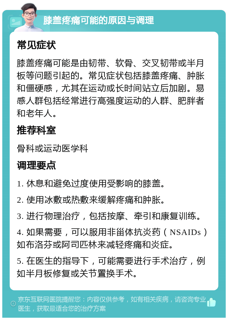 膝盖疼痛可能的原因与调理 常见症状 膝盖疼痛可能是由韧带、软骨、交叉韧带或半月板等问题引起的。常见症状包括膝盖疼痛、肿胀和僵硬感，尤其在运动或长时间站立后加剧。易感人群包括经常进行高强度运动的人群、肥胖者和老年人。 推荐科室 骨科或运动医学科 调理要点 1. 休息和避免过度使用受影响的膝盖。 2. 使用冰敷或热敷来缓解疼痛和肿胀。 3. 进行物理治疗，包括按摩、牵引和康复训练。 4. 如果需要，可以服用非甾体抗炎药（NSAIDs）如布洛芬或阿司匹林来减轻疼痛和炎症。 5. 在医生的指导下，可能需要进行手术治疗，例如半月板修复或关节置换手术。