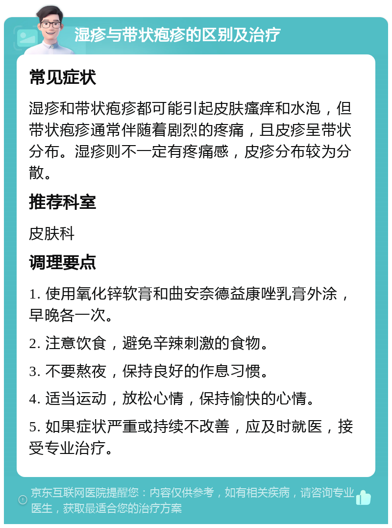 湿疹与带状疱疹的区别及治疗 常见症状 湿疹和带状疱疹都可能引起皮肤瘙痒和水泡，但带状疱疹通常伴随着剧烈的疼痛，且皮疹呈带状分布。湿疹则不一定有疼痛感，皮疹分布较为分散。 推荐科室 皮肤科 调理要点 1. 使用氧化锌软膏和曲安奈德益康唑乳膏外涂，早晚各一次。 2. 注意饮食，避免辛辣刺激的食物。 3. 不要熬夜，保持良好的作息习惯。 4. 适当运动，放松心情，保持愉快的心情。 5. 如果症状严重或持续不改善，应及时就医，接受专业治疗。