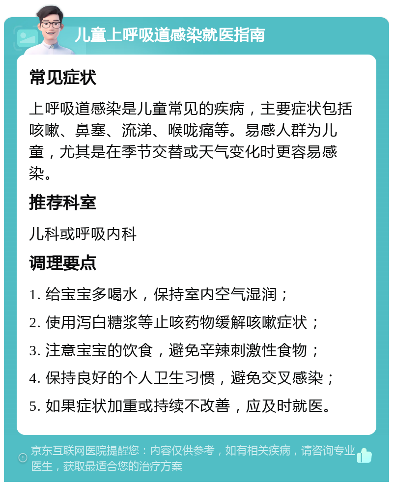 儿童上呼吸道感染就医指南 常见症状 上呼吸道感染是儿童常见的疾病，主要症状包括咳嗽、鼻塞、流涕、喉咙痛等。易感人群为儿童，尤其是在季节交替或天气变化时更容易感染。 推荐科室 儿科或呼吸内科 调理要点 1. 给宝宝多喝水，保持室内空气湿润； 2. 使用泻白糖浆等止咳药物缓解咳嗽症状； 3. 注意宝宝的饮食，避免辛辣刺激性食物； 4. 保持良好的个人卫生习惯，避免交叉感染； 5. 如果症状加重或持续不改善，应及时就医。