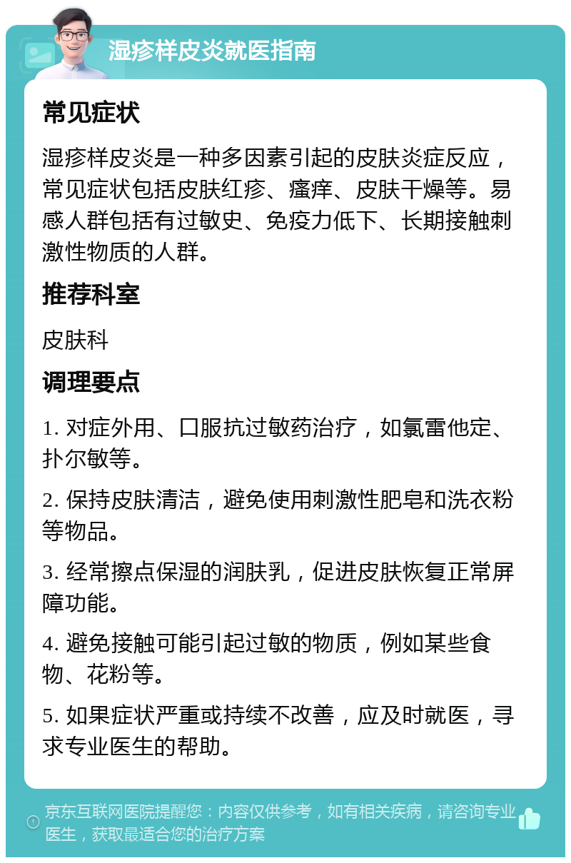 湿疹样皮炎就医指南 常见症状 湿疹样皮炎是一种多因素引起的皮肤炎症反应，常见症状包括皮肤红疹、瘙痒、皮肤干燥等。易感人群包括有过敏史、免疫力低下、长期接触刺激性物质的人群。 推荐科室 皮肤科 调理要点 1. 对症外用、口服抗过敏药治疗，如氯雷他定、扑尔敏等。 2. 保持皮肤清洁，避免使用刺激性肥皂和洗衣粉等物品。 3. 经常擦点保湿的润肤乳，促进皮肤恢复正常屏障功能。 4. 避免接触可能引起过敏的物质，例如某些食物、花粉等。 5. 如果症状严重或持续不改善，应及时就医，寻求专业医生的帮助。