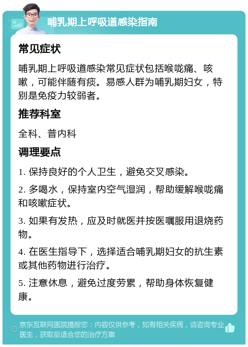 哺乳期上呼吸道感染指南 常见症状 哺乳期上呼吸道感染常见症状包括喉咙痛、咳嗽，可能伴随有痰。易感人群为哺乳期妇女，特别是免疫力较弱者。 推荐科室 全科、普内科 调理要点 1. 保持良好的个人卫生，避免交叉感染。 2. 多喝水，保持室内空气湿润，帮助缓解喉咙痛和咳嗽症状。 3. 如果有发热，应及时就医并按医嘱服用退烧药物。 4. 在医生指导下，选择适合哺乳期妇女的抗生素或其他药物进行治疗。 5. 注意休息，避免过度劳累，帮助身体恢复健康。