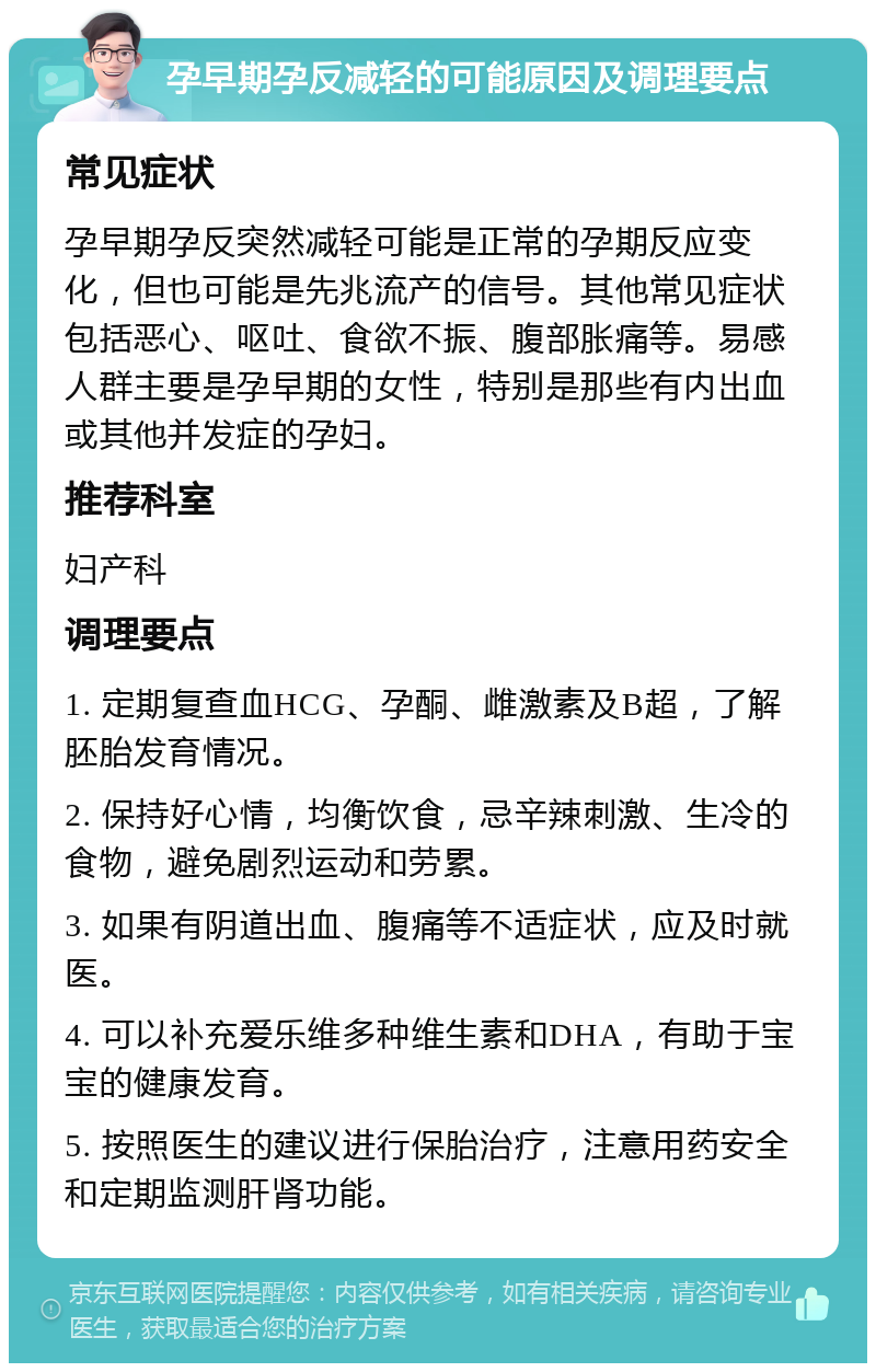 孕早期孕反减轻的可能原因及调理要点 常见症状 孕早期孕反突然减轻可能是正常的孕期反应变化，但也可能是先兆流产的信号。其他常见症状包括恶心、呕吐、食欲不振、腹部胀痛等。易感人群主要是孕早期的女性，特别是那些有内出血或其他并发症的孕妇。 推荐科室 妇产科 调理要点 1. 定期复查血HCG、孕酮、雌激素及B超，了解胚胎发育情况。 2. 保持好心情，均衡饮食，忌辛辣刺激、生冷的食物，避免剧烈运动和劳累。 3. 如果有阴道出血、腹痛等不适症状，应及时就医。 4. 可以补充爱乐维多种维生素和DHA，有助于宝宝的健康发育。 5. 按照医生的建议进行保胎治疗，注意用药安全和定期监测肝肾功能。