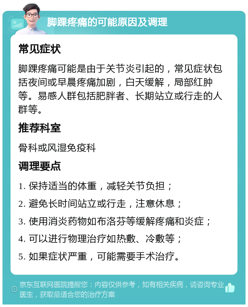 脚踝疼痛的可能原因及调理 常见症状 脚踝疼痛可能是由于关节炎引起的，常见症状包括夜间或早晨疼痛加剧，白天缓解，局部红肿等。易感人群包括肥胖者、长期站立或行走的人群等。 推荐科室 骨科或风湿免疫科 调理要点 1. 保持适当的体重，减轻关节负担； 2. 避免长时间站立或行走，注意休息； 3. 使用消炎药物如布洛芬等缓解疼痛和炎症； 4. 可以进行物理治疗如热敷、冷敷等； 5. 如果症状严重，可能需要手术治疗。