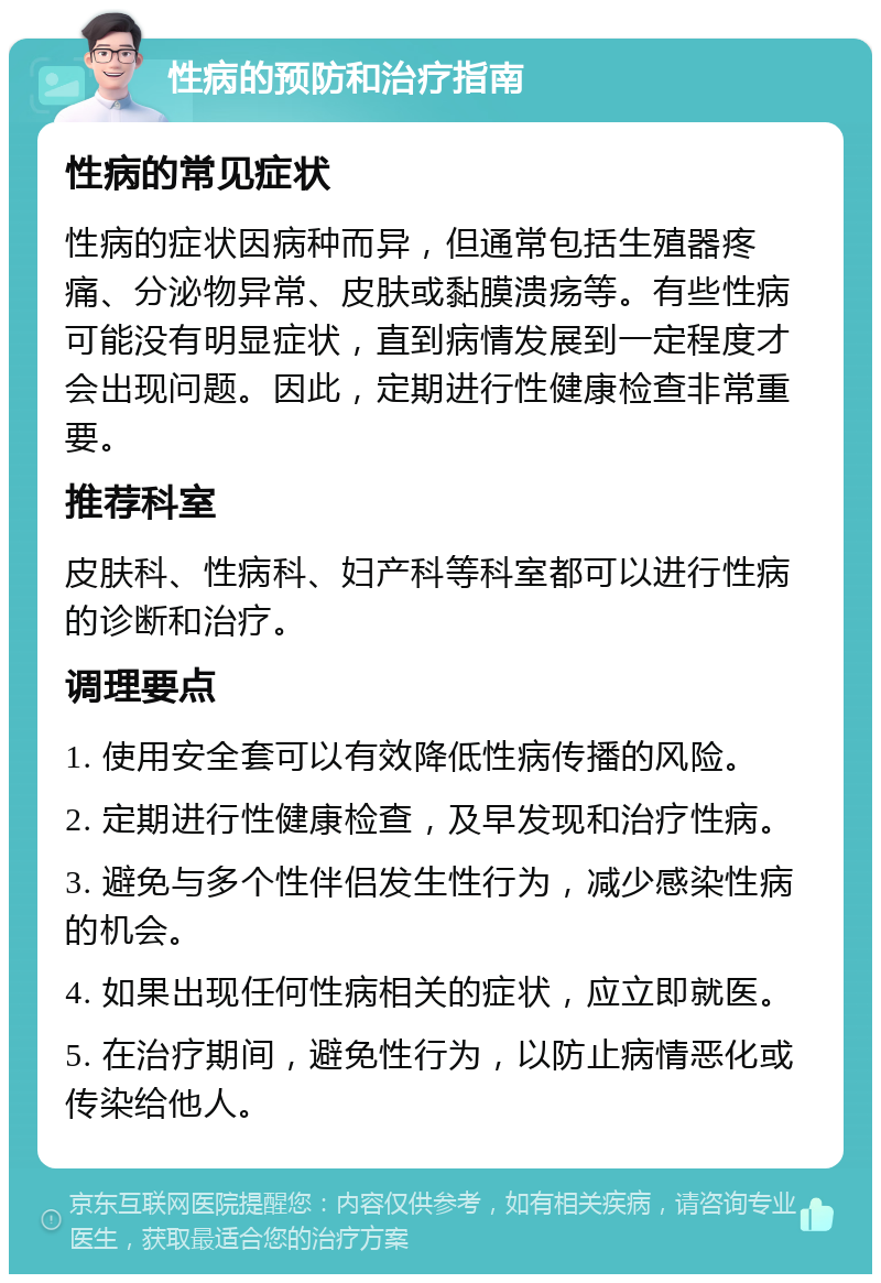 性病的预防和治疗指南 性病的常见症状 性病的症状因病种而异，但通常包括生殖器疼痛、分泌物异常、皮肤或黏膜溃疡等。有些性病可能没有明显症状，直到病情发展到一定程度才会出现问题。因此，定期进行性健康检查非常重要。 推荐科室 皮肤科、性病科、妇产科等科室都可以进行性病的诊断和治疗。 调理要点 1. 使用安全套可以有效降低性病传播的风险。 2. 定期进行性健康检查，及早发现和治疗性病。 3. 避免与多个性伴侣发生性行为，减少感染性病的机会。 4. 如果出现任何性病相关的症状，应立即就医。 5. 在治疗期间，避免性行为，以防止病情恶化或传染给他人。