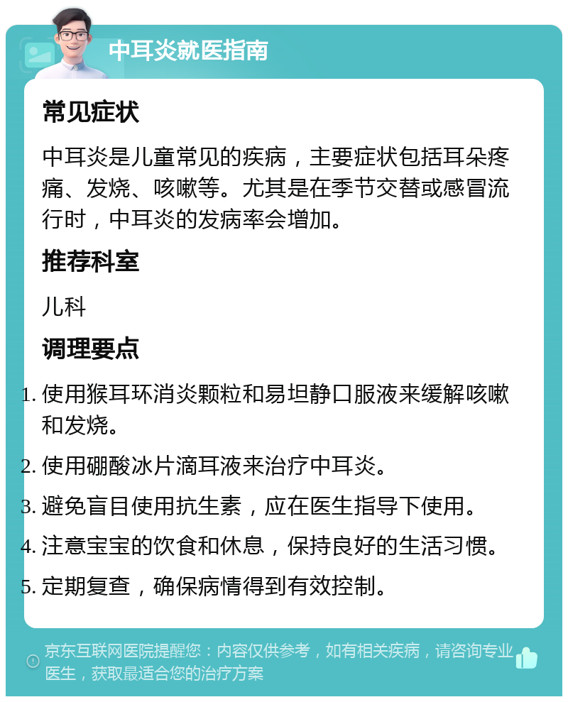 中耳炎就医指南 常见症状 中耳炎是儿童常见的疾病，主要症状包括耳朵疼痛、发烧、咳嗽等。尤其是在季节交替或感冒流行时，中耳炎的发病率会增加。 推荐科室 儿科 调理要点 使用猴耳环消炎颗粒和易坦静口服液来缓解咳嗽和发烧。 使用硼酸冰片滴耳液来治疗中耳炎。 避免盲目使用抗生素，应在医生指导下使用。 注意宝宝的饮食和休息，保持良好的生活习惯。 定期复查，确保病情得到有效控制。